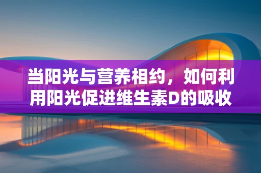 当阳光与营养相约，如何利用阳光促进维生素D的吸收？