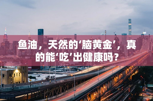 鱼油，天然的‘脑黄金’，真的能‘吃’出健康吗？
