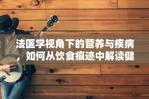 法医学视角下的营养与疾病，如何从饮食痕迹中解读健康密码？