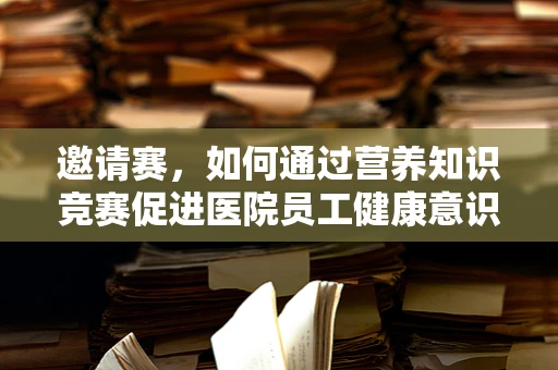 邀请赛，如何通过营养知识竞赛促进医院员工健康意识？