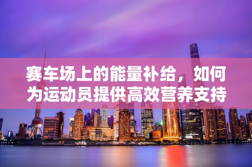 赛车场上的能量补给，如何为运动员提供高效营养支持？