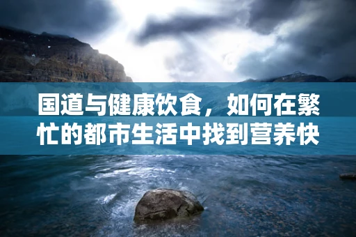 国道与健康饮食，如何在繁忙的都市生活中找到营养快车道？