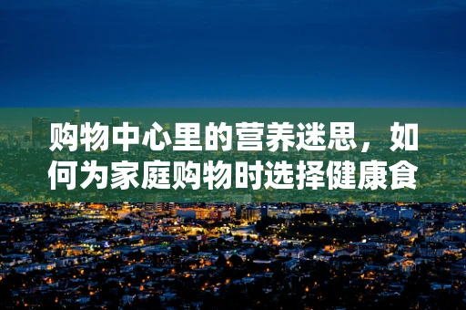 购物中心里的营养迷思，如何为家庭购物时选择健康食品？
