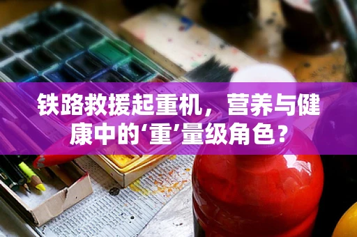 铁路救援起重机，营养与健康中的‘重’量级角色？