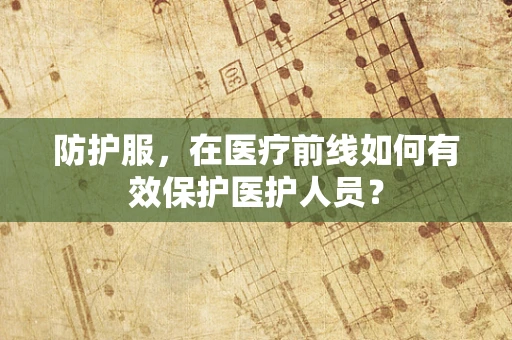 防护服，在医疗前线如何有效保护医护人员？