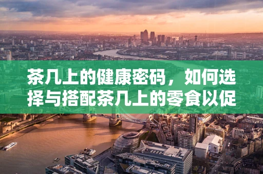 茶几上的健康密码，如何选择与搭配茶几上的零食以促进健康饮食？