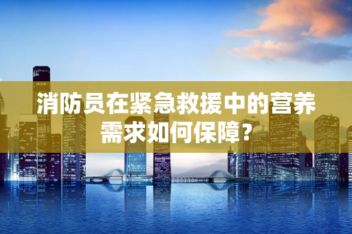 消防员在紧急救援中的营养需求如何保障？