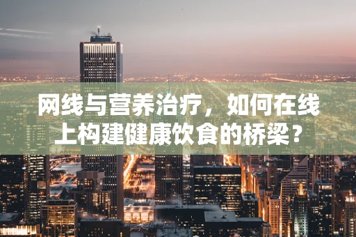 网线与营养治疗，如何在线上构建健康饮食的桥梁？