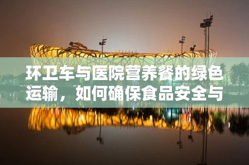 环卫车与医院营养餐的绿色运输，如何确保食品安全与环保并进？