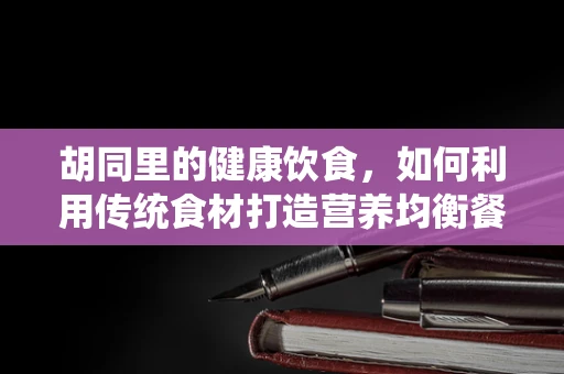 胡同里的健康饮食，如何利用传统食材打造营养均衡餐？