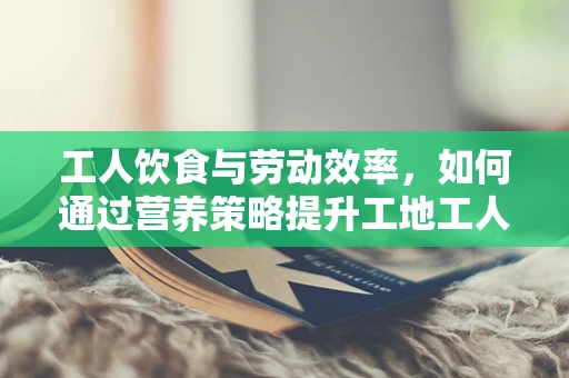 工人饮食与劳动效率，如何通过营养策略提升工地工人的工作效率？