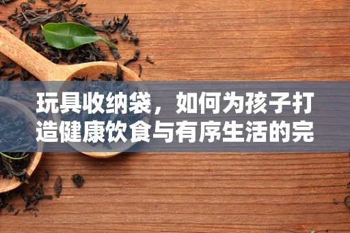 玩具收纳袋，如何为孩子打造健康饮食与有序生活的完美结合？