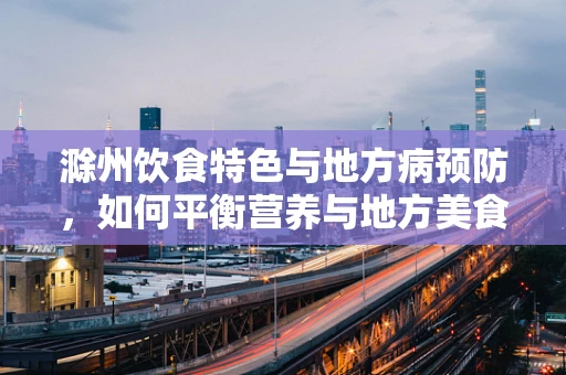 滁州饮食特色与地方病预防，如何平衡营养与地方美食？