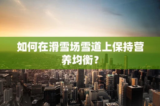 如何在滑雪场雪道上保持营养均衡？