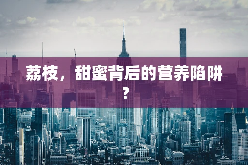 荔枝，甜蜜背后的营养陷阱？