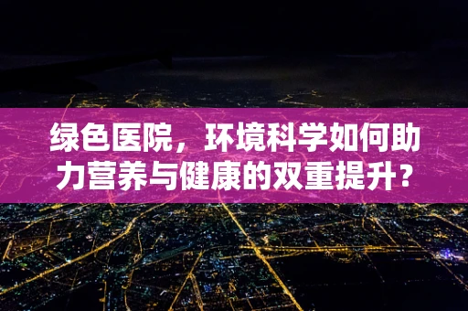 绿色医院，环境科学如何助力营养与健康的双重提升？