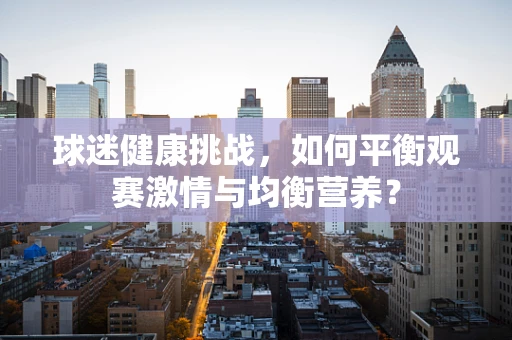 球迷健康挑战，如何平衡观赛激情与均衡营养？