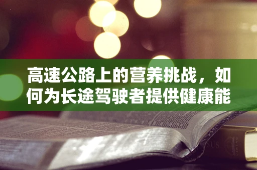 高速公路上的营养挑战，如何为长途驾驶者提供健康能量补给？