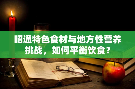 昭通特色食材与地方性营养挑战，如何平衡饮食？