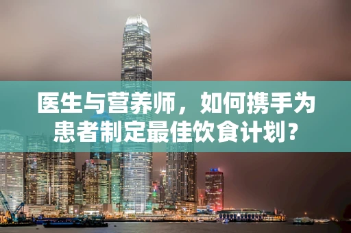 医生与营养师，如何携手为患者制定最佳饮食计划？
