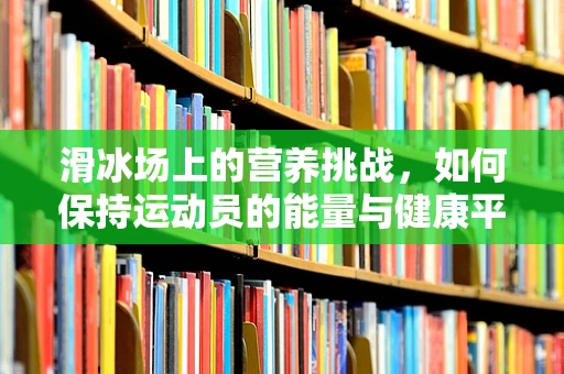 滑冰场上的营养挑战，如何保持运动员的能量与健康平衡？
