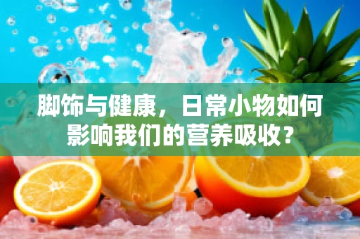 脚饰与健康，日常小物如何影响我们的营养吸收？