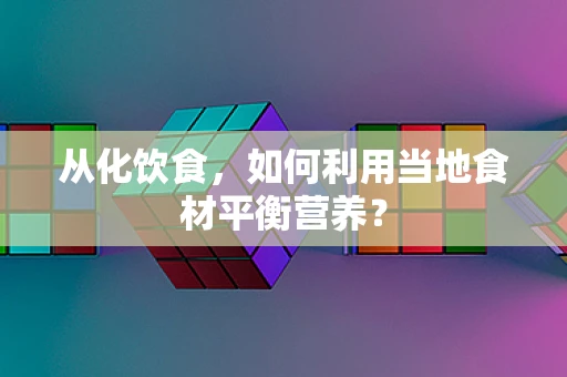 从化饮食，如何利用当地食材平衡营养？