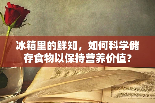 冰箱里的鲜知，如何科学储存食物以保持营养价值？