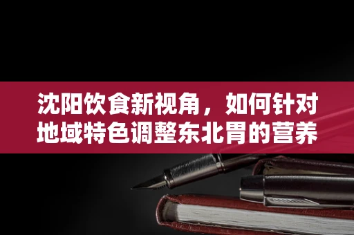 沈阳饮食新视角，如何针对地域特色调整东北胃的营养配餐？