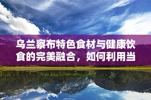 乌兰察布特色食材与健康饮食的完美融合，如何利用当地资源打造营养均衡的饮食方案？