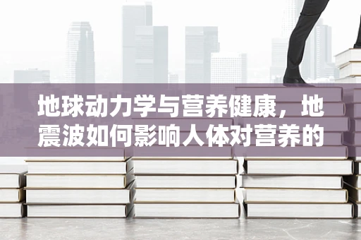 地球动力学与营养健康，地震波如何影响人体对营养的吸收？