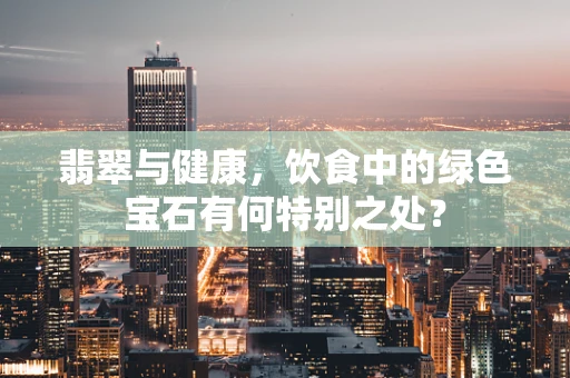 翡翠与健康，饮食中的绿色宝石有何特别之处？