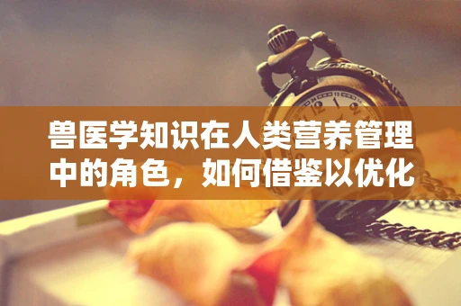 兽医学知识在人类营养管理中的角色，如何借鉴以优化饮食建议？
