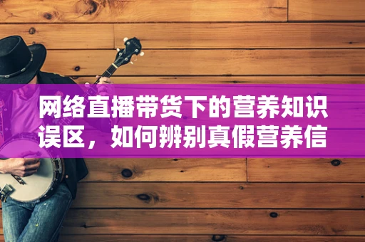 网络直播带货下的营养知识误区，如何辨别真假营养信息？
