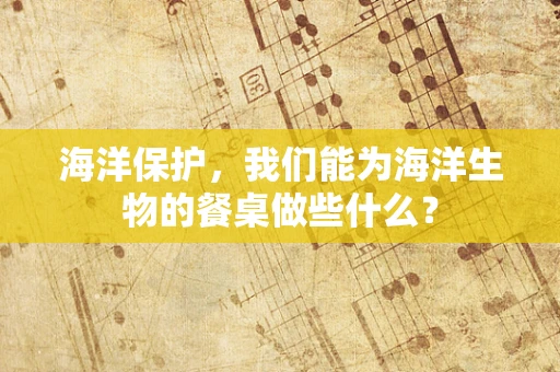 海洋保护，我们能为海洋生物的餐桌做些什么？