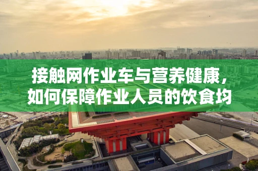 接触网作业车与营养健康，如何保障作业人员的饮食均衡？