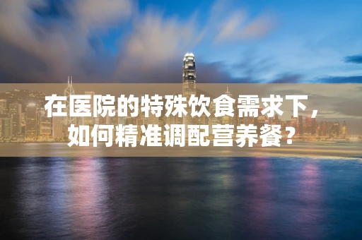 在医院的特殊饮食需求下，如何精准调配营养餐？