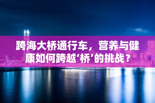 跨海大桥通行车，营养与健康如何跨越‘桥’的挑战？