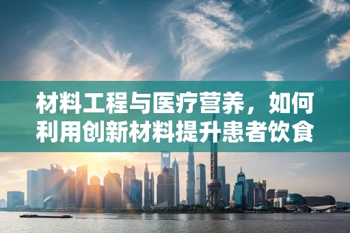 材料工程与医疗营养，如何利用创新材料提升患者饮食体验？