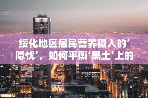 绥化地区居民营养摄入的‘隐忧’，如何平衡‘黑土’上的健康饮食？