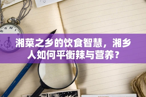 湘菜之乡的饮食智慧，湘乡人如何平衡辣与营养？