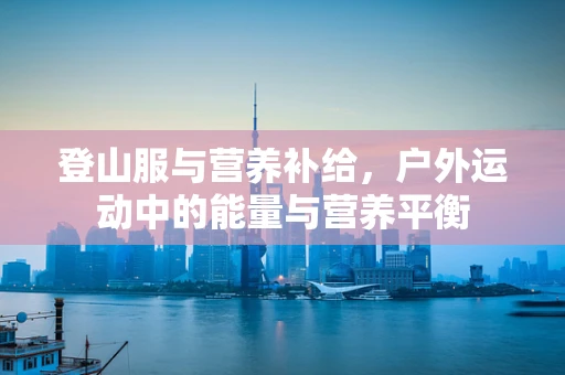登山服与营养补给，户外运动中的能量与营养平衡