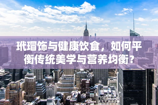 玳瑁饰与健康饮食，如何平衡传统美学与营养均衡？