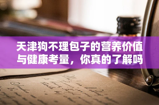 天津狗不理包子的营养价值与健康考量，你真的了解吗？