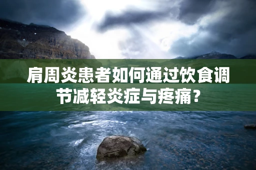 肩周炎患者如何通过饮食调节减轻炎症与疼痛？