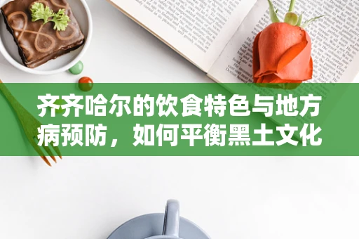 齐齐哈尔的饮食特色与地方病预防，如何平衡黑土文化与健康？