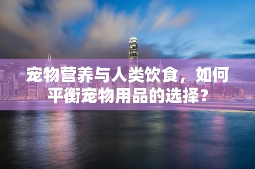 宠物营养与人类饮食，如何平衡宠物用品的选择？