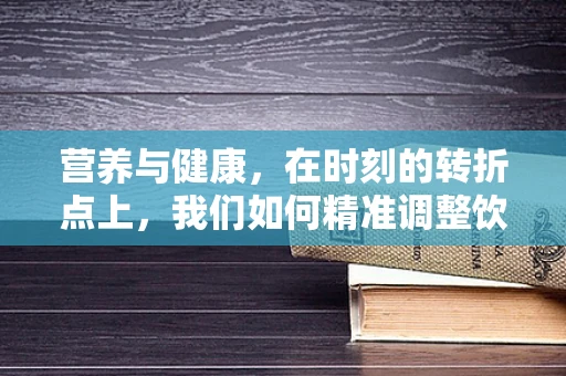 营养与健康，在时刻的转折点上，我们如何精准调整饮食？