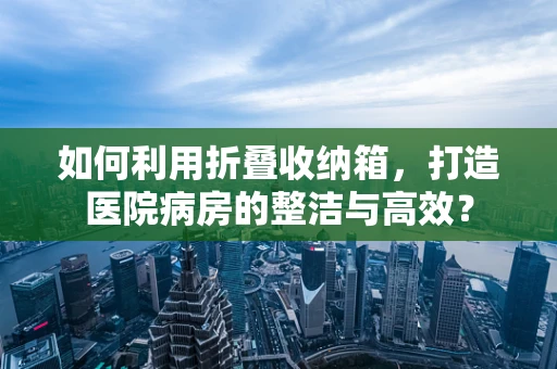如何利用折叠收纳箱，打造医院病房的整洁与高效？