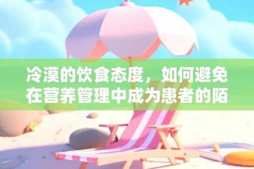 冷漠的饮食态度，如何避免在营养管理中成为患者的陌生人？